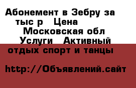 Абонемент в Зебру за 10 тыс р › Цена ­ 10 000 - Московская обл. Услуги » Активный отдых,спорт и танцы   